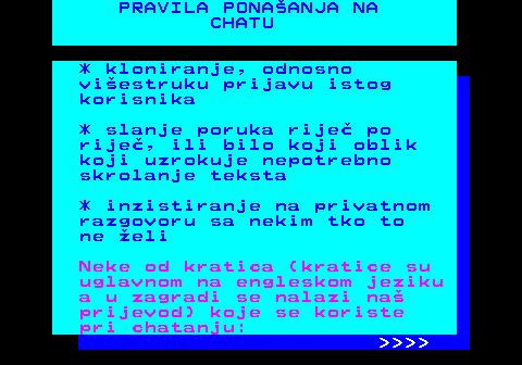 543.8 PRAVILA PONAANJA NA CHATU * kloniranje, odnosno viestruku prijavu istog korisnika * slanje poruka rije po rije, ili bilo koji oblik koji uzrokuje nepotrebno skrolanje teksta * inzistiranje na privatnom razgovoru sa nekim tko to ne eli Neke od kratica (kratice su uglavnom na engleskom jeziku a u zagradi se nalazi na prijevod) koje se koriste pri chatanju:     