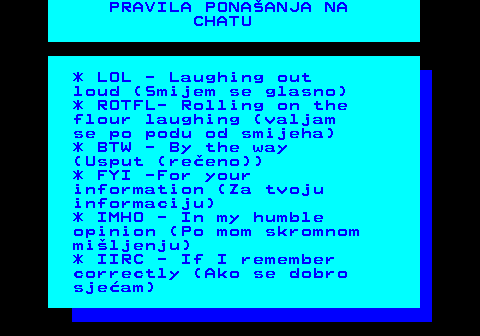 543.9 PRAVILA PONAANJA NA CHATU * LOL - Laughing out loud (Smijem se glasno) * ROTFL- Rolling on the flour laughing (valjam se po podu od smijeha) * BTW - By the way (Usput (reeno)) * FYI -For your information (Za tvoju informaciju) * IMHO - In my humble opinion (Po mom skromnom miljenju) * IIRC - If I remember correctly (Ako se dobro sjeam)