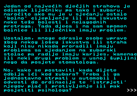 545.2 Jedan od najveih djejih strahova je odlazak lijeniku pa tako i zubaru, naroito ako mu je u sjeanju ostalo  bolno  cijepljenje ili ima iskustvo neke tee bolesti i nelagodnih pretraga. Tada djeca i na sam spomen bolnice ili lijenika imaju problem. Uostalom, mnoge odrasle osobe upravo zbog nekog loeg iskustva ili straha koji nisu nikada proradili imaju problema sa sjedanjem na zubarski stolac pa radije imaju karijes, kamenac ili neki drugi problem u usnoj upljini nego da posjete stomatologa. No, kako se postaviti kada dijete odbija ii kod zubara? Treba li ga jednostavno strpati u automobil i odvesti do ordinacije te  istrpjeti njegov pla i protivljenje ili pak posjetiti psihologa?    