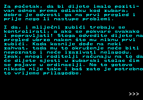 545.3 Za poetak, da bi dijete imalo poziti- van odnos prema odlasku kod zubara, dobro je odvesti ga na prvi pregled i prije nego li nastupe problemi. I da, i mlijeni zubii trebaju se kontrolirati, a ako se pokvare svakako i popravljati! Stoga odvedite dijete na pregled ubrzo nakon to mu niknu prvi zubii. Kada kasnije doe na neki zahvat, tada mu to okruenje nee biti nepoznato i nee izazivati nelagodu. Ipak, mnogi roditelji raunaju na to da e dijete sjesti u zubarski stolac im se pojave u ordinaciji. No to gotovo nikada nije tako i ba zato je potrebno to vrijeme prilagodbe.    