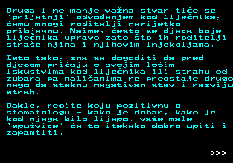 545.4 Druga i ne manje vana stvar tie se  prijetnji  odvoenjem kod lijenika, emu mnogi roditelji nerijetko pribjegnu. Naime, esto se djeca boje lijenika upravo zato to ih roditelji strae njima i njihovim injekcijama. Isto tako, zna se dogoditi da pred djecom priaju o svojim loim iskustvima kod lijenika ili strahu od zubara pa malianima ne preostaje drugo nego da steknu negativan stav i razviju strah. Dakle, recite koju pozitivnu o stomatologu - kako je dobar, kako je kod njega bilo lijepo. vae male  spuvice  e to itekako dobro upiti i zapamtiti.    