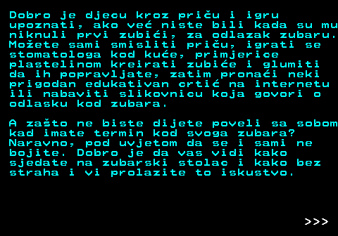 545.5 Dobro je djecu kroz priu i igru upoznati, ako ve niste bili kada su mu niknuli prvi zubii, za odlazak zubaru. Moete sami smisliti priu, igrati se stomatologa kod kue, primjerice plastelinom kreirati zubie i glumiti da ih popravljate, zatim pronai neki prigodan edukativan crti na internetu ili nabaviti slikovnicu koja govori o odlasku kod zubara. A zato ne biste dijete poveli sa sobom kad imate termin kod svoga zubara? Naravno, pod uvjetom da se i sami ne bojite. Dobro je da vas vidi kako sjedate na zubarski stolac i kako bez straha i vi prolazite to iskustvo.    