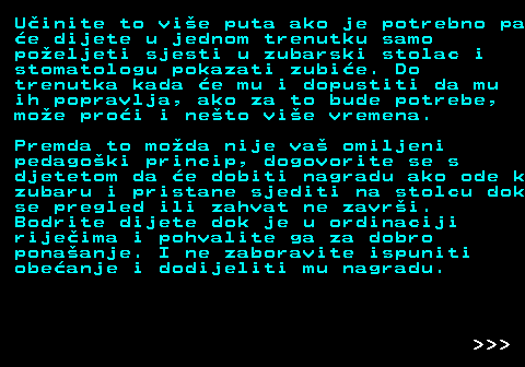 545.6 Uinite to vie puta ako je potrebno pa e dijete u jednom trenutku samo poeljeti sjesti u zubarski stolac i stomatologu pokazati zubie. Do trenutka kada e mu i dopustiti da mu ih popravlja, ako za to bude potrebe, moe proi i neto vie vremena. Premda to moda nije va omiljeni pedagoki princip, dogovorite se s djetetom da e dobiti nagradu ako ode k zubaru i pristane sjediti na stolcu dok se pregled ili zahvat ne zavri. Bodrite dijete dok je u ordinaciji rijeima i pohvalite ga za dobro ponaanje. I ne zaboravite ispuniti obeanje i dodijeliti mu nagradu.    