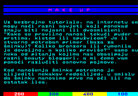 548.2 M A K E U P Uz bezbrojne tutoriale, na internetu se mogu nai razni savjeti koji ponekad znaju biti nejasni ili dvosmisleni.  Kako se pravilno nanosi tekui puder  prstima, kistom ili spuvicom? Je li stvarno potreban primer (baza za minku)? Koliko bronzera ili rumenila je dovoljno, a koliko previe?  samo su neka od pitanja kojima nas obasipaju razni beauty bloggeri, a mi emo vam pomoi razluiti osnovne pojmove. Kod nanoenja minke potrebno je slijediti nekakav redoslijed, u smislu da minku nanosimo prvo na oi ili na ostatak lica.