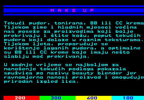 548.5 M A K E U P Tekui puder, tonirana, BB ili CC krema Tijekom zime i hladnih mjeseci veina nas posee za proizvodima koji bolje prekrivaju i tite kou, poput tekuih pudera koji dolaze u raznim teksturama. Tijekom ljeta, preporuuje se koritenje laganih pudera, a optimalne su BB ili CC kreme koje imaju neto slabiju mo prekrivanja. U zadnje vrijeme se najboljom za nanoenje tekuih podloga pokazala spuvica po nazivu beauty blender jer ravnomjerno nanosi proizvod i omoguuje prirodan izgled lica.