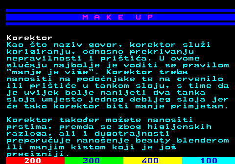 548.6 M A K E U P Korektor Kao to naziv govor, korektor slui korigiranju, odnosno prekrivanju nepravilnosti i pritia. U ovome sluaju najbolje je voditi se pravilom  manje je vie . Korektor treba nanositi na podonjake te na crvenilo ili pritie u tankom sloju, s time da je uvijek bolje nanijeti dva tanka sloja umjesto jednog debljeg sloja jer e tako korektor biti manje primjetan. Korektor takoer moete nanositi prstima, premda se zbog higijenskih razloga, ali i dugotrajnosti preporuuje nanoenje beauty blenderom ili manjim kistom koji je jo precizniji.