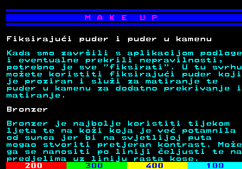 548.7 M A K E U P Fiksirajui puder i puder u kamenu Kada smo zavrili s aplikacijom podloge i eventualne prekrili nepravilnosti, potrebno je sve  fiksirati . U tu svrhu moete koristiti fiksirajui puder koji je proziran i slui za matiranje te puder u kamenu za dodatno prekrivanje i matiranje. Bronzer Bronzer je najbolje koristiti tijekom ljeta te na koi koja je ve potamnila od sunca jer bi na svjetlijoj puta mogao stvoriti pretjeran kontrast. Moe ga se nanositi po liniji eljusti te na predjelima uz liniju rasta kose.