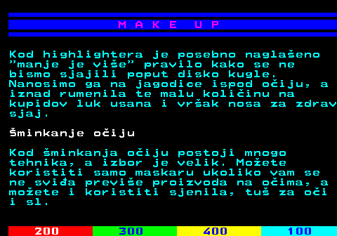 548.9 M A K E U P Kod highlightera je posebno naglaeno  manje je vie  pravilo kako se ne bismo sjajili poput disko kugle. Nanosimo ga na jagodice ispod oiju, a iznad rumenila te malu koliinu na kupidov luk usana i vrak nosa za zdrav sjaj. minkanje oiju Kod minkanja oiju postoji mnogo tehnika, a izbor je velik. Moete koristiti samo maskaru ukoliko vam se ne svia previe proizvoda na oima, a moete i koristiti sjenila, tu za oi i sl.