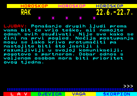 559.1 HOROSKOP HOROSKOP HOROSKOP RAK 22.6.-22.7. * * * * * LJUBAV: Ponaanje drugih ljudi prema vama bit e vrlo teko, ali nemojte odmah svih osuivati. Nije sve kako se ini na prvi pogled. Neija postupanja mogu se lako krivo protumaiti pa nastojite biti to jasniji i razumljiviji u svojoj komunikaciji, pogotovo s partnerom. Dobar odnos s voljenom osobom mora biti prioritet ovog tjedna.    