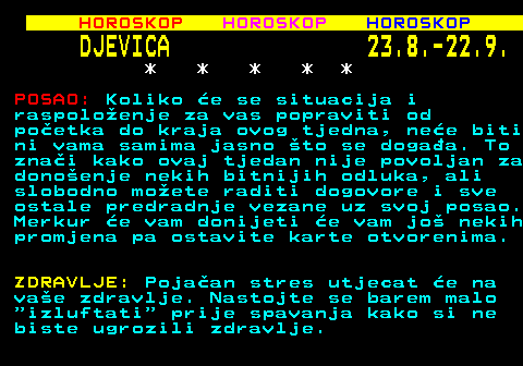 561.2 HOROSKOP HOROSKOP HOROSKOP DJEVICA 23.8.-22.9. * * * * * POSAO: Koliko e se situacija i raspoloenje za vas popraviti od poetka do kraja ovog tjedna, nee biti ni vama samima jasno to se dogaa. To znai kako ovaj tjedan nije povoljan za donoenje nekih bitnijih odluka, ali slobodno moete raditi dogovore i sve ostale predradnje vezane uz svoj posao. Merkur e vam donijeti e vam jo nekih promjena pa ostavite karte otvorenima. ZDRAVLJE: Pojaan stres utjecat e na vae zdravlje. Nastojte se barem malo  izluftati  prije spavanja kako si ne biste ugrozili zdravlje.