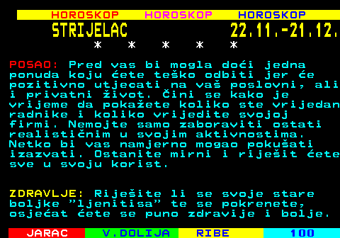 564.2 HOROSKOP HOROSKOP HOROSKOP STRIJELAC 22.11.-21.12. * * * * * POSAO: Pred vas bi mogla doi jedna ponuda koju ete teko odbiti jer e pozitivno utjecati na va poslovni, ali i privatni ivot. ini se kako je vrijeme da pokaete koliko ste vrijedan radnike i koliko vrijedite svojoj firmi. Nemojte samo zaboraviti ostati realistinim u svojim aktivnostima. Netko bi vas namjerno mogao pokuati izazvati. Ostanite mirni i rijeit ete sve u svoju korist. ZDRAVLJE: Rijeite li se svoje stare boljke  ljenitisa  te se pokrenete, osjeat ete se puno zdravije i bolje.