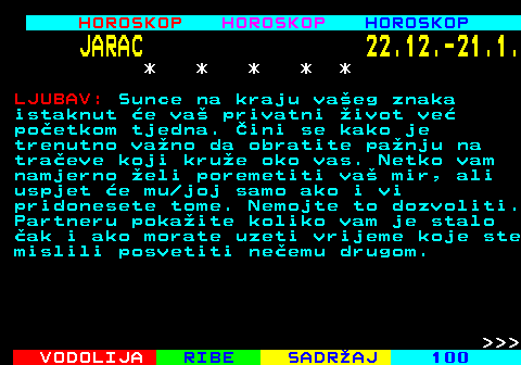 565.1 HOROSKOP HOROSKOP HOROSKOP JARAC 22.12.-21.1. * * * * * LJUBAV: Sunce na kraju vaeg znaka istaknut e va privatni ivot ve poetkom tjedna. ini se kako je trenutno vano da obratite panju na traeve koji krue oko vas. Netko vam namjerno eli poremetiti va mir, ali uspjet e mu joj samo ako i vi pridonesete tome. Nemojte to dozvoliti. Partneru pokaite koliko vam je stalo ak i ako morate uzeti vrijeme koje ste mislili posvetiti neemu drugom.    