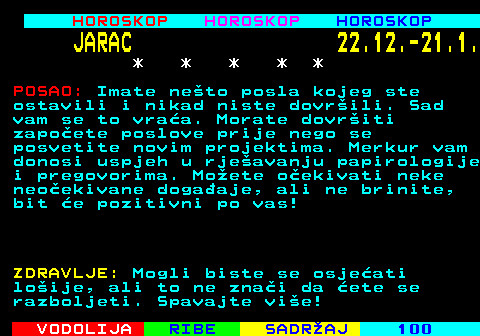 565.2 HOROSKOP HOROSKOP HOROSKOP JARAC 22.12.-21.1. * * * * * POSAO: Imate neto posla kojeg ste ostavili i nikad niste dovrili. Sad vam se to vraa. Morate dovriti zapoete poslove prije nego se posvetite novim projektima. Merkur vam donosi uspjeh u rjeavanju papirologije i pregovorima. Moete oekivati neke neoekivane dogaaje, ali ne brinite, bit e pozitivni po vas! ZDRAVLJE: Mogli biste se osjeati loije, ali to ne znai da ete se razboljeti. Spavajte vie!