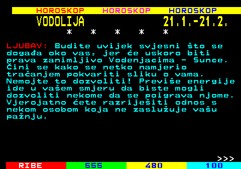 566.1 HOROSKOP HOROSKOP HOROSKOP VODOLIJA 21.1.-21.2. * * * * * LJUBAV: Budite uvijek svjesni to se dogaa oko vas, jer e uskoro biti prava zanimljivo Vodenjacima - Sunce. ini se kako se netko namjerio traanjem pokvariti sliku o vama. Nemojte to dozvoliti! Previe energije ide u vaem smjeru da biste mogli dozvoliti nekome da se poigrava njome. Vjerojatno ete razrijeiti odnos s nekom osobom koja ne zasluuje vau panju.    