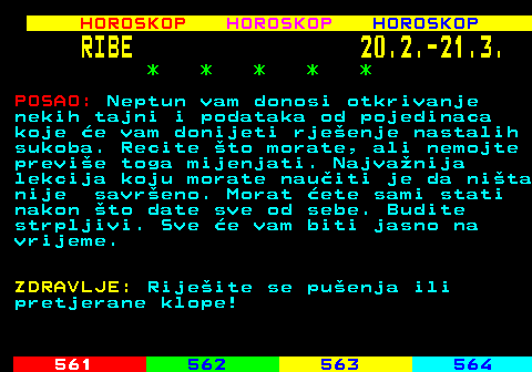 567.2 HOROSKOP HOROSKOP HOROSKOP RIBE 20.2.-21.3. * * * * * POSAO: Neptun vam donosi otkrivanje nekih tajni i podataka od pojedinaca koje e vam donijeti rjeenje nastalih sukoba. Recite to morate, ali nemojte previe toga mijenjati. Najvanija lekcija koju morate nauiti je da nita nije savreno. Morat ete sami stati nakon to date sve od sebe. Budite strpljivi. Sve e vam biti jasno na vrijeme. ZDRAVLJE: Rijeite se puenja ili pretjerane klope!