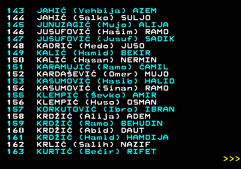 594.8 143 JAHI (Vehbija) AZEM 144 JAHI (Salko) SULJO 145 JUNUZAGI (Mujo) ALIJA 146 JUSUFOVI (Haim) RAMO 147 JUSUFOVI (Jusuf) SADIK 148 KADRI (Medo) JUSO 149 KALI (Hamid) BEKIR 150 KALI (Hasan) NERMIN 151 KARAMUJI (Ramo) AMIL 152 KARDAEVI (Omer) MUJO 153 KASUMOVI (Hasib) HALID 154 KASUMOVI (Sinan) RAMO 155 KLEMPI (evko) AMIR 156 KLEMPI (Huso) OSMAN 157 KORKUTOVI (Ibro) IBRAN 158 KRDI (Alija) ADEM 159 KRDI (Ramo) BEHUDIN 160 KRDI (Abid) DAUT 161 KRDI (Hamid) HAMDIJA 162 KRLI (Salih) NAZIF 163 KURTI (Beir) RIFET    