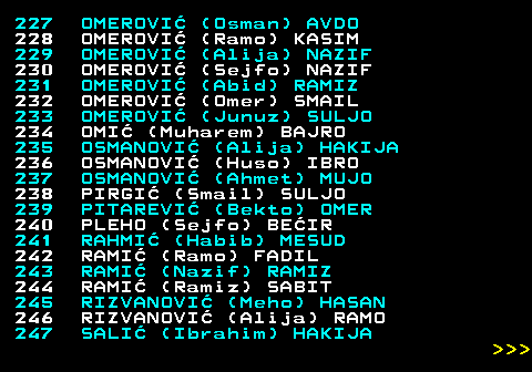 594.12 227 OMEROVI (Osman) AVDO 228 OMEROVI (Ramo) KASIM 229 OMEROVI (Alija) NAZIF 230 OMEROVI (Sejfo) NAZIF 231 OMEROVI (Abid) RAMIZ 232 OMEROVI (Omer) SMAIL 233 OMEROVI (Junuz) SULJO 234 OMI (Muharem) BAJRO 235 OSMANOVI (Alija) HAKIJA 236 OSMANOVI (Huso) IBRO 237 OSMANOVI (Ahmet) MUJO 238 PIRGI (Smail) SULJO 239 PITAREVI (Bekto) OMER 240 PLEHO (Sejfo) BEIR 241 RAHMI (Habib) MESUD 242 RAMI (Ramo) FADIL 243 RAMI (Nazif) RAMIZ 244 RAMI (Ramiz) SABIT 245 RIZVANOVI (Meho) HASAN 246 RIZVANOVI (Alija) RAMO 247 SALI (Ibrahim) HAKIJA    