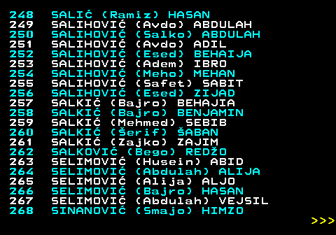 594.13 248 SALI (Ramiz) HASAN 249 SALIHOVI (Avdo) ABDULAH 250 SALIHOVI (Salko) ABDULAH 251 SALIHOVI (Avdo) ADIL 252 SALIHOVI (Esed) BEHAIJA 253 SALIHOVI (Adem) IBRO 254 SALIHOVI (Meho) MEHAN 255 SALIHOVI (Safet) SABIT 256 SALIHOVI (Esed) ZIJAD 257 SALKI (Bajro) BEHAJIA 258 SALKI (Bajro) BENJAMIN 259 SALKI (Mehmed) SEBIB 260 SALKI (erif) ABAN 261 SALKI (Zajko) ZAJIM 262 SALKOVI (Bego) REDO 263 SELIMOVI (Husein) ABID 264 SELIMOVI (Abdulah) ALIJA 265 SELIMOVI (Alija) ALJO 266 SELIMOVI (Bajro) HASAN 267 SELIMOVI (Abdulah) VEJSIL 268 SINANOVI (Smajo) HIMZO    