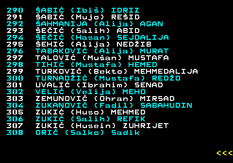 594.15 290 ABI (Ibi) IDRIZ 291 ABI (Mujo) REID 292 AHMANIJA (Alija) AGAN 293 EI (Salih) ABID 294 EI (Hasan) SEJDALIJA 295 EHI (Alija) NEDIB 296 TABAKOVI (Alija) MURAT 297 TALOVI (Muan) MUSTAFA 298 TIHI (Mustafa) HEMED 299 TURKOVI (Bekto) MEHMEDALIJA 300 TURNADI (Mustafa) REDO 301 UVALI (Ibrahim) SENAD 302 VELI (Velija) MEHO 303 ZEMUNOVI (Ohran) MIRSAD 304 ZUKANOVI (Fadil) SABAHUDIN 305 ZUKI (Huso) MEHMED 306 ZUKI (Salih) REFIK 307 ZUKI (Husein) ZUHRIJET 308 ORI (Salko) Sadik    