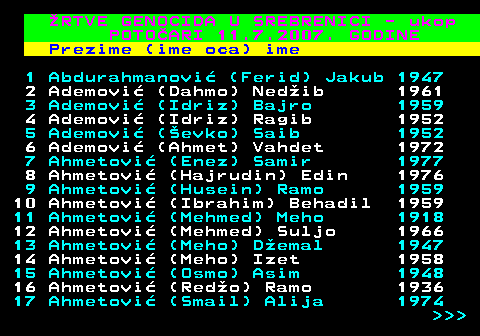 595.1 RTVE GENOCIDA U SREBRENICI - ukop POTOARI 11.7.2007. GODINE Prezime (ime oca) ime 1 Abdurahmanovi (Ferid) Jakub 1947 2 Ademovi (Dahmo) Nedib 1961 3 Ademovi (Idriz) Bajro 1959 4 Ademovi (Idriz) Ragib 1952 5 Ademovi (evko) Saib 1952 6 Ademovi (Ahmet) Vahdet 1972 7 Ahmetovi (Enez) Samir 1977 8 Ahmetovi (Hajrudin) Edin 1976 9 Ahmetovi (Husein) Ramo 1959 10 Ahmetovi (Ibrahim) Behadil 1959 11 Ahmetovi (Mehmed) Meho 1918 12 Ahmetovi (Mehmed) Suljo 1966 13 Ahmetovi (Meho) Demal 1947 14 Ahmetovi (Meho) Izet 1958 15 Ahmetovi (Osmo) Asim 1948 16 Ahmetovi (Redo) Ramo 1936 17 Ahmetovi (Smail) Alija 1974    