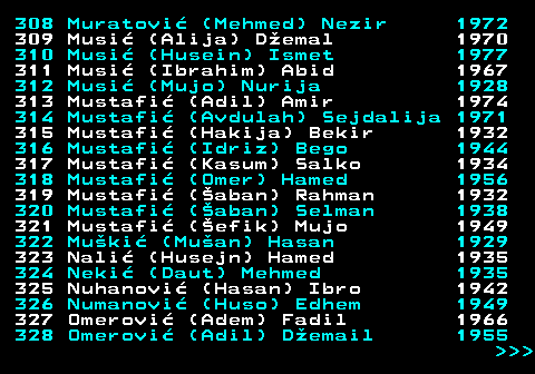 595.16 308 Muratovi (Mehmed) Nezir 1972 309 Musi (Alija) Demal 1970 310 Musi (Husein) Ismet 1977 311 Musi (Ibrahim) Abid 1967 312 Musi (Mujo) Nurija 1928 313 Mustafi (Adil) Amir 1974 314 Mustafi (Avdulah) Sejdalija 1971 315 Mustafi (Hakija) Bekir 1932 316 Mustafi (Idriz) Bego 1944 317 Mustafi (Kasum) Salko 1934 318 Mustafi (Omer) Hamed 1956 319 Mustafi (aban) Rahman 1932 320 Mustafi (aban) Selman 1938 321 Mustafi (efik) Mujo 1949 322 Muki (Muan) Hasan 1929 323 Nali (Husejn) Hamed 1935 324 Neki (Daut) Mehmed 1935 325 Nuhanovi (Hasan) Ibro 1942 326 Numanovi (Huso) Edhem 1949 327 Omerovi (Adem) Fadil 1966 328 Omerovi (Adil) Demail 1955    