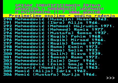 596.18 SPISAK IDENTIFICIRANIH RTAVA GENOCIDA U SREBRENICI UKOPANIH U POTOARIMA 11.7.2006.GODINE Prezime(ime oca)ime - godina roenja 290 Mehmedovi (Husejin) Hasan 1943. 291 Mehmedovi (Ibro) Alija 1946. 292 Mehmedovi (Mehmed) Hajrudin 1971. 293 Mehmedovi (Mehmed) Ramiz 1977. 294 Mehmedovi (Mustafa) emso 1937. 295 Mehmedovi (Ragib) Fehim 1968. 296 Mehmedovi (Ragib) Mirsad 1966. 297 Mehmedovi (Ragib) emso 1970. 298 Mehmedovi (Ramo) Esmin 1973. 299 Mehmedovi (Ramo) Selim 1923. 300 Mehmedovi (Salih) Rizvo 1939. 301 Mehmedovi (emso) Ramo 1972. 302 Mehmedovi (Zaim) Omer 1946. 303 Mehmedovi (Zaim) Smajo 1941. 304 Mekani (Hamdija) Hamid 1963. 305 Memi (Alija) Idriz 1962. 306 Memi (Mustafa) Nurija 1964.    