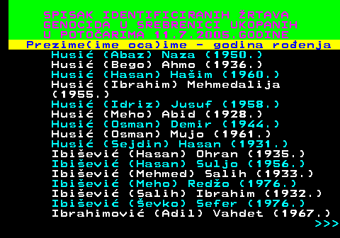 597.14 SPISAK IDENTIFICIRANIH RTAVA GENOCIDA U SREBRENICI UKOPANIH U POTOARIMA 11.7.2005.GODINE Prezime(ime oca)ime - godina roenja Husi (Abaz) Naza (1950.) Husi (Bego) Ahmo (1936.) Husi (Hasan) Haim (1960.) Husi (Ibrahim) Mehmedalija (1955.) Husi (Idriz) Jusuf (1958.) Husi (Meho) Abid (1928.) Husi (Osman) Demir (1944.) Husi (Osman) Mujo (1961.) Husi (Sejdin) Hasan (1931.) Ibievi (Hasan) Ohran (1935.) Ibievi (Hasan) Suljo (1956.) Ibievi (Mehmed) Salih (1933.) Ibievi (Meho) Redo (1976.) Ibievi (Salih) Ibrahim (1932.) Ibievi (evko) Sefer (1976.) Ibrahimovi (Adil) Vahdet (1967.)    