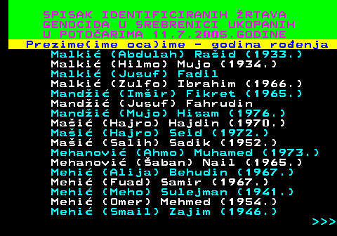 597.20 SPISAK IDENTIFICIRANIH RTAVA GENOCIDA U SREBRENICI UKOPANIH U POTOARIMA 11.7.2005.GODINE Prezime(ime oca)ime - godina roenja Malki (Abdulah) Raid (1933.) Malki (Hilmo) Mujo (1934.) Malki (Jusuf) Fadil Malki (Zulfo) Ibrahim (1966.) Mandi (Imir) Fikret (1965.) Mandi (Jusuf) Fahrudin Mandi (Mujo) Hisam (1976.) Mai (Hajro) Hajdin (1970.) Mai (Hajro) Seid (1972.) Mai (Salih) Sadik (1952.) Mehanovi (Ahmo) Muhamed (1973.) Mehanovi (aban) Nail (1965.) Mehi (Alija) Behudin (1967.) Mehi (Fuad) Samir (1967.) Mehi (Meho) Sulejman (1941.) Mehi (Omer) Mehmed (1954.) Mehi (Smail) Zajim (1946.)    