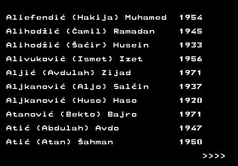 599.4 Aliefendi (Hakija) Muhamed 1954 Alihodi (amil) Ramadan 1945 Alihodi (air) Husein 1933 Alivukovi (Ismet) Izet 1956 Alji (Avdulah) Zijad 1971 Aljkanovi (Aljo) Salin 1937 Aljkanovi (Huso) Haso 1920 Atanovi (Bekto) Bajro 1971 Ati (Abdulah) Avdo 1947 Ati (Atan) ahman 1950     