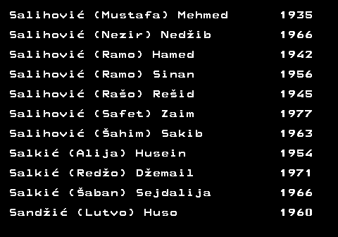 599.45 Salihovi (Mustafa) Mehmed 1935 Salihovi (Nezir) Nedib 1966 Salihovi (Ramo) Hamed 1942 Salihovi (Ramo) Sinan 1956 Salihovi (Rao) Reid 1945 Salihovi (Safet) Zaim 1977 Salihovi (ahim) Sakib 1963 Salki (Alija) Husein 1954 Salki (Redo) Demail 1971 Salki (aban) Sejdalija 1966 Sandi (Lutvo) Huso 1960