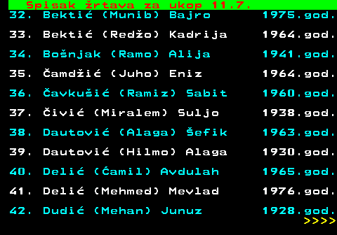 599.57 Spisak rtava za ukop 11.7. 32. Bekti (Munib) Bajro 1975.god. 33. Bekti (Redo) Kadrija 1964.god. 34. Bonjak (Ramo) Alija 1941.god. 35. amdi (Juho) Eniz 1964.god. 36. avkui (Ramiz) Sabit 1960.god. 37. ivi (Miralem) Suljo 1938.god. 38. Dautovi (Alaga) efik 1963.god. 39. Dautovi (Hilmo) Alaga 1930.god. 40. Deli (amil) Avdulah 1965.god. 41. Deli (Mehmed) Mevlad 1976.god. 42. Dudi (Mehan) Junuz 1928.god.     