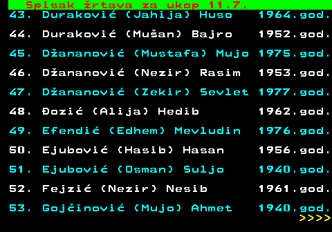 599.58 Spisak rtava za ukop 11.7. 43. Durakovi (Jahija) Huso 1964.god. 44. Durakovi (Muan) Bajro 1952.god. 45. Dananovi (Mustafa) Mujo 1975.god. 46. Dananovi (Nezir) Rasim 1953.god. 47. Dananovi (Zekir) Sevlet 1977.god. 48. ozi (Alija) Hedib 1962.god. 49. Efendi (Edhem) Mevludin 1976.god. 50. Ejubovi (Hasib) Hasan 1956.god. 51. Ejubovi (Osman) Suljo 1940.god. 52. Fejzi (Nezir) Nesib 1961.god. 53. Gojinovi (Mujo) Ahmet 1940.god.     