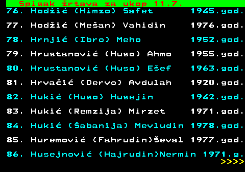 599.61 Spisak rtava za ukop 11.7. 76. Hodi (Himzo) Safet 1945.god. 77. Hodi (Mean) Vahidin 1976.god. 78. Hrnji (Ibro) Meho 1952.god. 79. Hrustanovi (Huso) Ahmo 1955.god. 80. Hrustanovi (Huso) Eef 1963.god. 81. Hrvai (Dervo) Avdulah 1920.god. 82. Huki (Huso) Husejin 1942.god. 83. Huki (Remzija) Mirzet 1971.god. 84. Huki (abanija) Mevludin 1978.god. 85. Huremovi (Fahrudin)eval 1977.god. 86. Husejnovi (Hajrudin)Nermin 1971.g.     