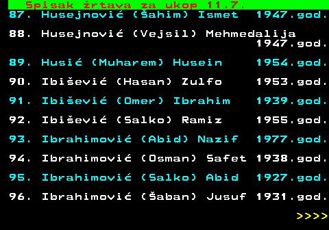 599.62 Spisak rtava za ukop 11.7. 87. Husejnovi (ahim) Ismet 1947.god. 88. Husejnovi (Vejsil) Mehmedalija 1947.god. 89. Husi (Muharem) Husein 1954.god. 90. Ibievi (Hasan) Zulfo 1953.god. 91. Ibievi (Omer) Ibrahim 1939.god. 92. Ibievi (Salko) Ramiz 1955.god. 93. Ibrahimovi (Abid) Nazif 1977.god. 94. Ibrahimovi (Osman) Safet 1938.god. 95. Ibrahimovi (Salko) Abid 1927.god. 96. Ibrahimovi (aban) Jusuf 1931.god.     