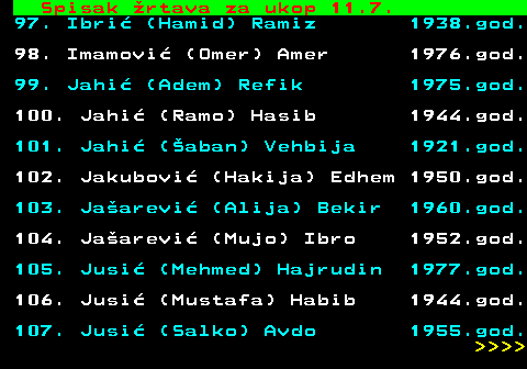 599.63 Spisak rtava za ukop 11.7. 97. Ibri (Hamid) Ramiz 1938.god. 98. Imamovi (Omer) Amer 1976.god. 99. Jahi (Adem) Refik 1975.god. 100. Jahi (Ramo) Hasib 1944.god. 101. Jahi (aban) Vehbija 1921.god. 102. Jakubovi (Hakija) Edhem 1950.god. 103. Jaarevi (Alija) Bekir 1960.god. 104. Jaarevi (Mujo) Ibro 1952.god. 105. Jusi (Mehmed) Hajrudin 1977.god. 106. Jusi (Mustafa) Habib 1944.god. 107. Jusi (Salko) Avdo 1955.god.     