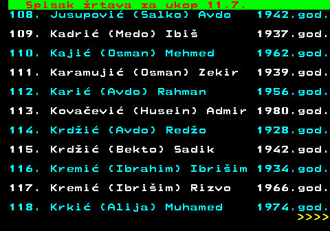 599.64 Spisak rtava za ukop 11.7. 108. Jusupovi (Salko) Avdo 1942.god. 109. Kadri (Medo) Ibi 1937.god. 110. Kaji (Osman) Mehmed 1962.god. 111. Karamuji (Osman) Zekir 1939.god. 112. Kari (Avdo) Rahman 1956.god. 113. Kovaevi (Husein) Admir 1980.god. 114. Krdi (Avdo) Redo 1928.god. 115. Krdi (Bekto) Sadik 1942.god. 116. Kremi (Ibrahim) Ibriim 1934.god. 117. Kremi (Ibriim) Rizvo 1966.god. 118. Krki (Alija) Muhamed 1974.god.     