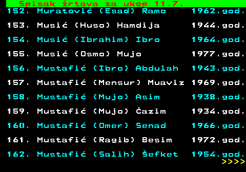 599.68 Spisak rtava za ukop 11.7. 152. Muratovi (Esad) Ramo 1962.god. 153. Musi (Huso) Hamdija 1944.god. 154. Musi (Ibrahim) Ibro 1964.god. 155. Musi (Osmo) Mujo 1977.god. 156. Mustafi (Ibro) Abdulah 1943.god. 157. Mustafi (Mensur) Muaviz 1969.god. 158. Mustafi (Mujo) Asim 1938.god. 159. Mustafi (Mujo) azim 1934.god. 160. Mustafi (Omer) Senad 1966.god. 161. Mustafi (Ragib) Besim 1972.god. 162. Mustafi (Salih) efket 1954.god.     