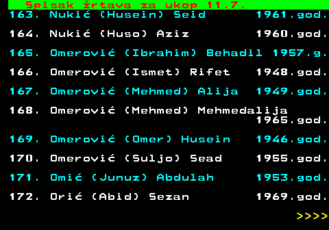 599.69 Spisak rtava za ukop 11.7. 163. Nuki (Husein) Seid 1961.god. 164. Nuki (Huso) Aziz 1960.god. 165. Omerovi (Ibrahim) Behadil 1957.g. 166. Omerovi (Ismet) Rifet 1948.god. 167. Omerovi (Mehmed) Alija 1949.god. 168. Omerovi (Mehmed) Mehmedalija 1965.god. 169. Omerovi (Omer) Husein 1946.god. 170. Omerovi (Suljo) Sead 1955.god. 171. Omi (Junuz) Abdulah 1953.god. 172. Ori (Abid) Sezan 1969.god.     