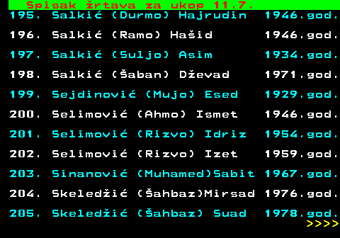 599.72 Spisak rtava za ukop 11.7. 195. Salki (Durmo) Hajrudin 1946.god. 196. Salki (Ramo) Haid 1946.god. 197. Salki (Suljo) Asim 1934.god. 198. Salki (aban) Devad 1971.god. 199. Sejdinovi (Mujo) Esed 1929.god. 200. Selimovi (Ahmo) Ismet 1946.god. 201. Selimovi (Rizvo) Idriz 1954.god. 202. Selimovi (Rizvo) Izet 1959.god. 203. Sinanovi (Muhamed)Sabit 1967.god. 204. Skeledi (ahbaz)Mirsad 1976.god. 205. Skeledi (ahbaz) Suad 1978.god.     