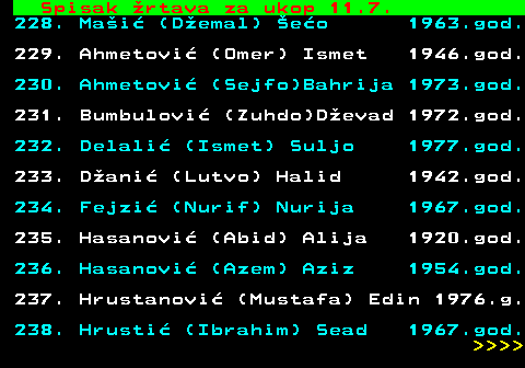 599.75 Spisak rtava za ukop 11.7. 228. Mai (Demal) eo 1963.god. 229. Ahmetovi (Omer) Ismet 1946.god. 230. Ahmetovi (Sejfo)Bahrija 1973.god. 231. Bumbulovi (Zuhdo)Devad 1972.god. 232. Delali (Ismet) Suljo 1977.god. 233. Dani (Lutvo) Halid 1942.god. 234. Fejzi (Nurif) Nurija 1967.god. 235. Hasanovi (Abid) Alija 1920.god. 236. Hasanovi (Azem) Aziz 1954.god. 237. Hrustanovi (Mustafa) Edin 1976.g. 238. Hrusti (Ibrahim) Sead 1967.god.     