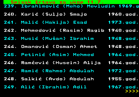 599.76 Spisak rtava za ukop 11.7. 239. Ibrahimovi (Meho) Mevludin 1969.g 240. Kari (Suljo) Smajo 1960.god. 241. Mali (Hakija) Esad 1973.god. 242. Mehmedovi (Rasim) Ragib 1940.god. 243. Musi (Muan) Ibrahim 1948.god. 244. Omanovi (Osman) Ahmet 1948.god. 245. Petini (Asim) Mehmed 1964.god. 246. Ramevi (Husein) Alija 1964.god. 247. Rami (Rahmo) Abdulah 1972.god. 248. Salki (Avdo) Abdulah 1955.god. 249. Ali (Ibrahim) Adil 1967.god.     