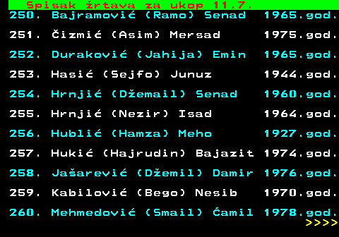 599.77 Spisak rtava za ukop 11.7. 250. Bajramovi (Ramo) Senad 1965.god. 251. izmi (Asim) Mersad 1975.god. 252. Durakovi (Jahija) Emin 1965.god. 253. Hasi (Sejfo) Junuz 1944.god. 254. Hrnji (Demail) Senad 1960.god. 255. Hrnji (Nezir) Isad 1964.god. 256. Hubli (Hamza) Meho 1927.god. 257. Huki (Hajrudin) Bajazit 1974.god. 258. Jaarevi (Demil) Damir 1976.god. 259. Kabilovi (Bego) Nesib 1970.god. 260. Mehmedovi (Smail) amil 1978.god.     