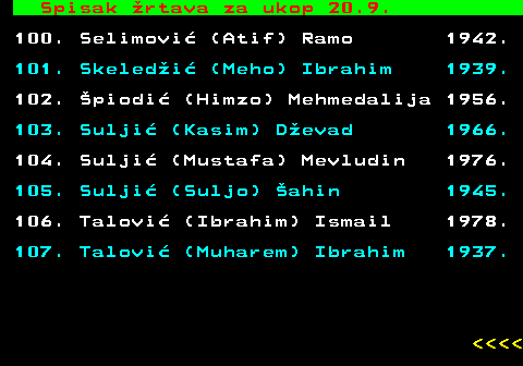 599.90 Spisak rtava za ukop 20.9. 100. Selimovi (Atif) Ramo 1942. 101. Skeledi (Meho) Ibrahim 1939. 102. piodi (Himzo) Mehmedalija 1956. 103. Sulji (Kasim) Devad 1966. 104. Sulji (Mustafa) Mevludin 1976. 105. Sulji (Suljo) ahin 1945. 106. Talovi (Ibrahim) Ismail 1978. 107. Talovi (Muharem) Ibrahim 1937.     