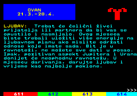 611.1 OVAN 21.3.-20.4. LJUBAV: Trebat e elini ivci prijatelja ili partnera da bi vas se opustilo i nasmijalo. Ovog mjeseca biste trebali uloiti vie energije na ljubavnom planu ako mislite odrati odnose koje imate sada. Bit je u ravnotei, ne moete sve dati u posao. Ipak, pozitivan aspekt Jupitera i Urana donijet e neophodnu ravnoteu. U mjesecu darivanja, darujte ljubav i vrijeme kao najbolje poklone.    