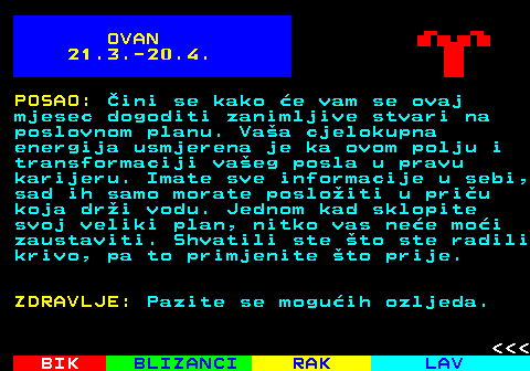 611.2 OVAN 21.3.-20.4. POSAO: ini se kako e vam se ovaj mjesec dogoditi zanimljive stvari na poslovnom planu. Vaa cjelokupna energija usmjerena je ka ovom polju i transformaciji vaeg posla u pravu karijeru. Imate sve informacije u sebi, sad ih samo morate posloiti u priu koja dri vodu. Jednom kad sklopite svoj veliki plan, nitko vas nee moi zaustaviti. Shvatili ste to ste radili krivo, pa to primjenite to prije. ZDRAVLJE: Pazite se moguih ozljeda.    