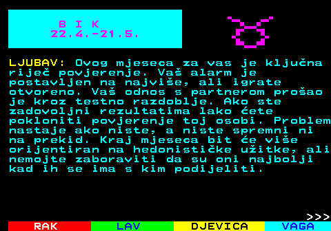 612.1 B I K 22.4.-21.5. LJUBAV: Ovog mjeseca za vas je kljuna rije povjerenje. Va alarm je postavljen na najvie, ali igrate otvoreno. Va odnos s partnerom proao je kroz testno razdoblje. Ako ste zadovoljni rezultatima lako ete pokloniti povjerenje toj osobi. Problem nastaje ako niste, a niste spremni ni na prekid. Kraj mjeseca bit e vie orijentiran na hedonistike uitke, ali nemojte zaboraviti da su oni najbolji kad ih se ima s kim podijeliti.    