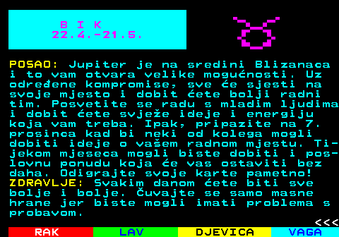 612.2 B I K 22.4.-21.5. POSAO: Jupiter je na sredini Blizanaca i to vam otvara velike mogunosti. Uz odreene kompromise, sve e sjesti na svoje mjesto i dobit ete bolji radni tim. Posvetite se radu s mladim ljudima i dobit ete svjee ideje i energiju koja vam treba. Ipak, pripazite na 7. prosinca kad bi neki od kolega mogli dobiti ideje o vaem radnom mjestu. Ti- jekom mjeseca mogli biste dobiti i pos- lovnu ponudu koja e vas ostaviti bez daha. Odigrajte svoje karte pametno! ZDRAVLJE: Svakim danom ete biti sve bolje i bolje. uvajte se samo masne hrane jer biste mogli imati problema s probavom.    