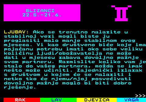 613.1 BLIZANCI 22.5.-21.6. LJUBAV: Ako se trenutno nalazite u stabilnoj vezi mogli biste ju proglasiti malo manje stabilnom ovog mjeseca. Vi kao drutveno bie koje ima pojaanu potrebu imati oko sebe veliku koliinu ljudi oboavatelja ne moe dati u mjesecu zabava dovoljno panje svom partneru. Razmislite koliko vam je stalo do vaeg partnera, moda se ipak neto moe uiniti. Zajedniki izlazak s drutvom u kojem e se nalaziti i netko tko e njemu njoj posveivati dovoljno panje moglo bi biti dobro rjeenje.    