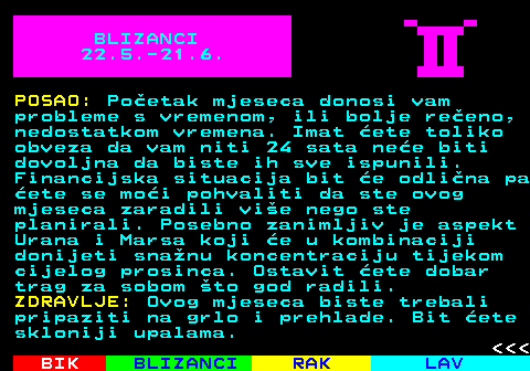 613.2 BLIZANCI 22.5.-21.6. POSAO: Poetak mjeseca donosi vam probleme s vremenom, ili bolje reeno, nedostatkom vremena. Imat ete toliko obveza da vam niti 24 sata nee biti dovoljna da biste ih sve ispunili. Financijska situacija bit e odlina pa ete se moi pohvaliti da ste ovog mjeseca zaradili vie nego ste planirali. Posebno zanimljiv je aspekt Urana i Marsa koji e u kombinaciji donijeti snanu koncentraciju tijekom cijelog prosinca. Ostavit ete dobar trag za sobom to god radili. ZDRAVLJE: Ovog mjeseca biste trebali pripaziti na grlo i prehlade. Bit ete skloniji upalama.    