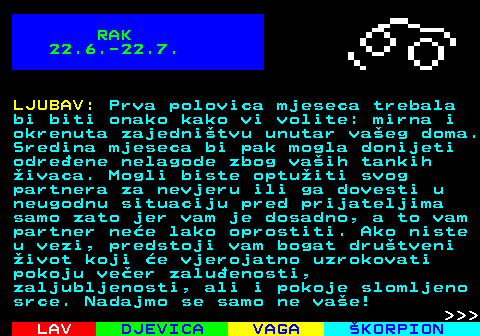 614.1 RAK 22.6.-22.7. LJUBAV: Prva polovica mjeseca trebala bi biti onako kako vi volite: mirna i okrenuta zajednitvu unutar vaeg doma. Sredina mjeseca bi pak mogla donijeti odreene nelagode zbog vaih tankih ivaca. Mogli biste optuiti svog partnera za nevjeru ili ga dovesti u neugodnu situaciju pred prijateljima samo zato jer vam je dosadno, a to vam partner nee lako oprostiti. Ako niste u vezi, predstoji vam bogat drutveni ivot koji e vjerojatno uzrokovati pokoju veer zaluenosti, zaljubljenosti, ali i pokoje slomljeno srce. Nadajmo se samo ne vae!    